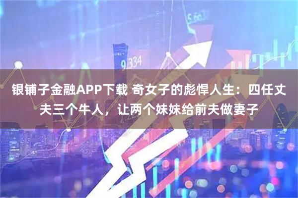 银铺子金融APP下载 奇女子的彪悍人生：四任丈夫三个牛人，让两个妹妹给前夫做妻子