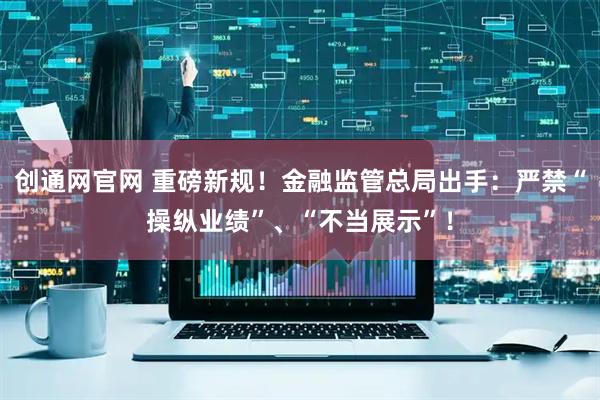 创通网官网 重磅新规！金融监管总局出手：严禁“操纵业绩”、“不当展示”！