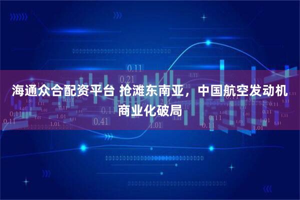 海通众合配资平台 抢滩东南亚，中国航空发动机商业化破局