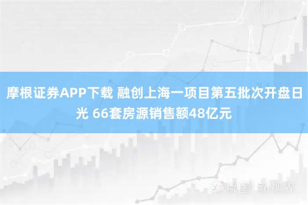 摩根证券APP下载 融创上海一项目第五批次开盘日光 66套房源销售额48亿元