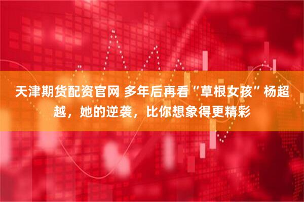 天津期货配资官网 多年后再看“草根女孩”杨超越，她的逆袭，比你想象得更精彩