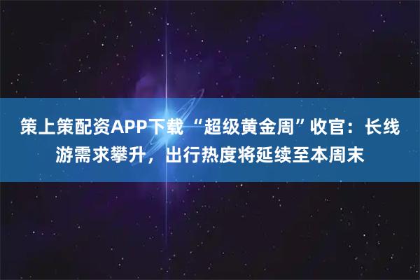 策上策配资APP下载 “超级黄金周”收官：长线游需求攀升，出行热度将延续至本周末
