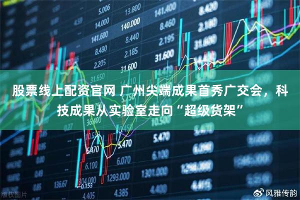 股票线上配资官网 广州尖端成果首秀广交会，科技成果从实验室走向“超级货架”