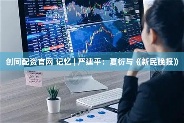 创同配资官网 记忆 | 严建平：夏衍与《新民晚报》