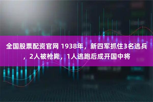 全国股票配资官网 1938年，新四军抓住3名逃兵，2人被枪毙，1人逃跑后成开国中将