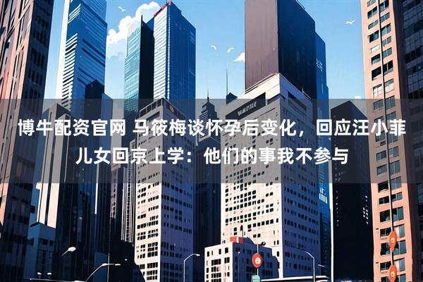 博牛配资官网 马筱梅谈怀孕后变化，回应汪小菲儿女回京上学：他们的事我不参与