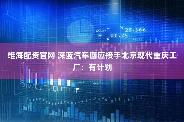 维海配资官网 深蓝汽车回应接手北京现代重庆工厂：有计划