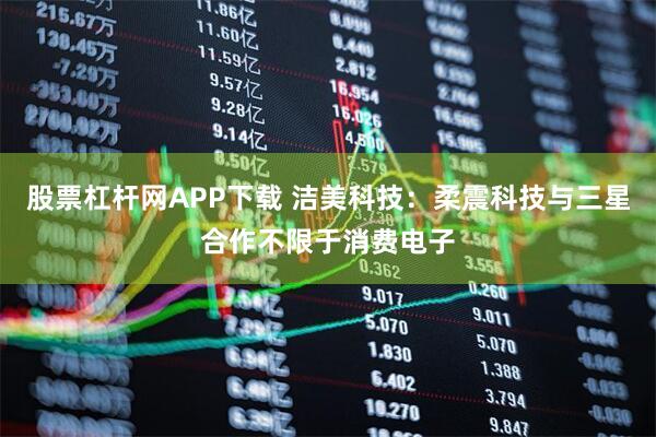 股票杠杆网APP下载 洁美科技：柔震科技与三星合作不限于消费电子