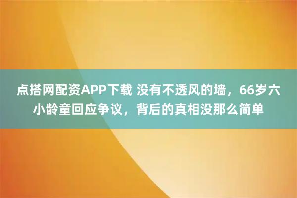 点搭网配资APP下载 没有不透风的墙，66岁六小龄童回应争议，背后的真相没那么简单
