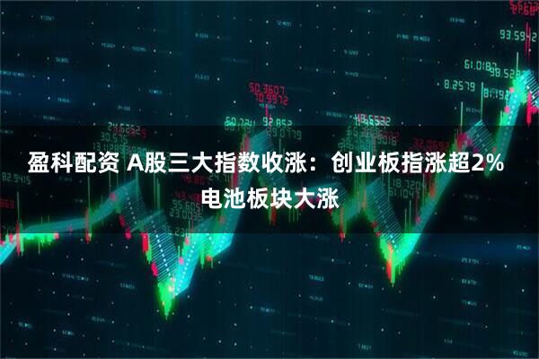 盈科配资 A股三大指数收涨：创业板指涨超2% 电池板块大涨