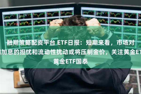 融期策略配资平台 ETF日报：短期来看，市场对美联储加息的担忧和流动性扰动或将压制金价，关注黄金ETF国泰