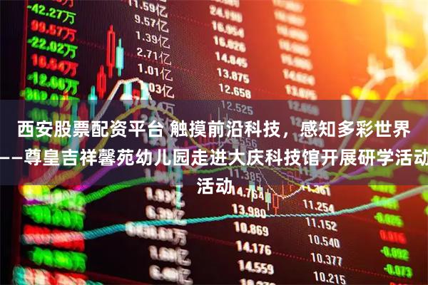 西安股票配资平台 触摸前沿科技，感知多彩世界——尊皇吉祥馨苑幼儿园走进大庆科技馆开展研学活动